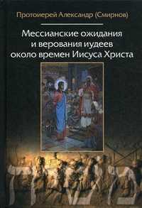 Мессианские ожидания и верования иудеев около времен Иисуса Христа (от Маккавейских войн до разрушения Иерусалима римлянами), протоиерей Александр (Смирнов), 2010