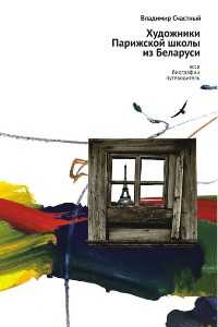 Художники Парижской школы из Беларуси. Эссе. Биографии. Путеводитель, Счастный В., 2010