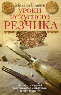 Уроки искусного резчика. Вырезаем из дерева фигурки людей и животных, посуду, статуэтки, Ильяев Михаил Давыдович, 2011