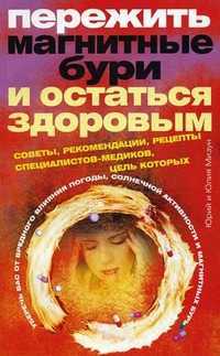 Пережить магнитные бури и остаться здоровым. Советы, рекомендации, рецепты специалистов-медиков, цель которых уберечь вас от вредного влияния погоды, солнечной активности и магнитных бурь, Мизун Ю.В., 2011