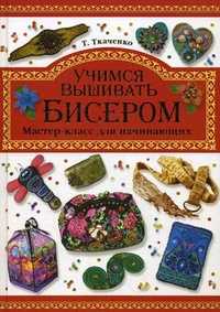 Учимся вышивать бисером. Мастер-класс для начинающих, Ткаченко Татьяна Борисовна, 2012