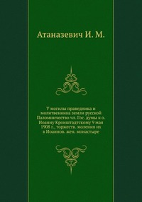 У могилы праведника и молитвенника земли русской. Паломничество чл. Гос. думы к о. Иоанну Кронштадтскому 9 мая 1908 г., торжеств. моления их в Иоаннов. жен. монастыре, Атаназевич И. М., 1910