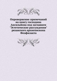 Опровержение примечаний на книгу господина Ансильйона под заглавием "Эстетические рассуждения" рязанского архиепископа Феофилакта., И. А. Чистович, 0000