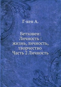 Бетховен: Личность :жизнь, личность, творчество . Часть 2 Личность, Г-кен А., 1909