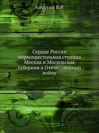 Сердце России первопрестольная столица Москва и Московская губерния в Отечественную войну, Апухтин В.Р., 1912