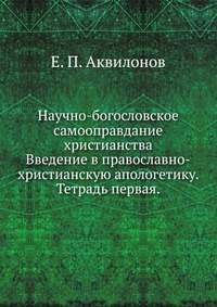 Научно-богословское самооправдание христианства. Введение в православно-христианскую апологетику. Тетрадь первая., Е. П. Аквилонов, 0000