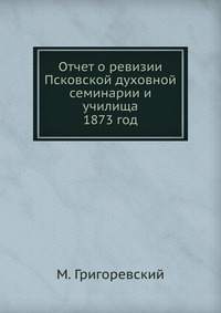 Отчет о ревизии Псковской духовной семинарии и училища. 1873 год, М. Григоревский, 0000