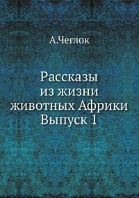 Рассказы из жизни животных Африки. Выпуск 1, А.Чеглок, 1912