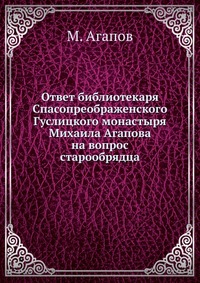 Ответ библиотекаря Спасопреображенского Гуслицкого монастыря Михаила Агапова на вопрос старообрядца, М. Агапов, 0000