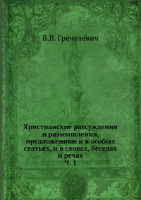 Христианские рассуждения и размышления, предложенные и в особых статьях, и в словах, беседах и речах. Ч. 1, В.В. Гречулевич, 0000