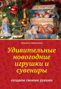 Удивительные новогодние игрушки и сувениры. Создаем своими руками, Невзгодина Л.В., 2011