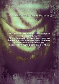 М. И. Глинка: его жизнь и музыкальная деятельность. биографический очерк, с портретом Глинки и музыкальным приложением, состоящим из выбора его произведений для фортепиано и пения, Сергей Александрович Базунов, 0000