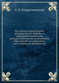 Что сд?лало православное духовенство для борьбы съ народнымъ пьянствомъ. докладъ Субкомиссiи по изысканiю м?ръ борьбы съ пьянствомъ при посредств? духовенства, А. В. Рождественский, 0000