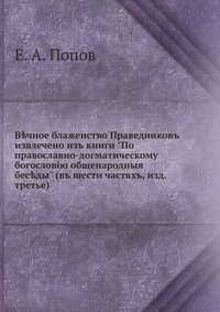 В?чное блаженство Праведниковъ. извлечено изъ книги "По православно-догматическому богословiю общенародныя бес?ды" (въ шести частяхъ, изд. третье), Е. А. Попов, 0000