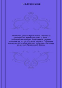 Памятники древней Христiанской Церкви или христiанскихъ древностей, томъ 2, часть 3. съ описанiемъ таинствъ, богослуженiя, храмовъ, праздниковъ, постовъ, Iерархiи, разныхъ Соборныхъ постановленiй и вс?хъ обрядовъ и обычаевъ, бывшихъ въ древней Христiанско, И. Я. Ветринский, 0000