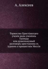 Торжество Христианского учения над учением Талмуда. или душеполезный разговор христианина с иудеем о пришествии Мессии, А. Алексеев, 0000