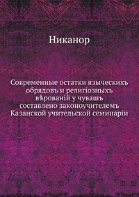 Современные остатки языческих обрядов и религиозных верований у чуваш. составлено законоучителем Казанской учительской семинарии, Никанор, 0000