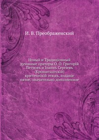 Новый и Традиционный духовные ораторы О. О. Григорий Петров и Иoанн Сергиев (Кронштадтский). критический этюд, издание пятое, значительно дополненное, И. В. Преображенский, 1903