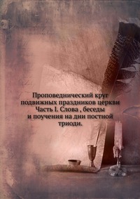 Проповеднический круг подвижных праздников церкви. Часть I. Слова , беседы и поучения на дни постной триоди., , 0000