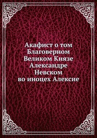 Акафист о том Благоверном Великом Князе Александре Невском. во иноцех Алексие, , 2012
