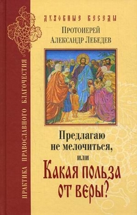 Предлагаю не мелочиться, или Какая польза от веры? Ответы на вопросы о Православии в современной жизни, протоиерей Александр Лебедев, 2011