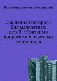 Священная история : Для малолетных детей, : Краткими вопросами и ответами сочиненная, Вениамин епископ селенгинский, 2012