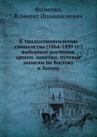 К тридцатипятилетию священства (1864-1899 гг.) выборные поучения, археол. заметки, путевые записки по Востоку и Западу, Фоменко, 2012