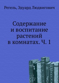 Содержание и воспитание растений в комнатах. Ч. 1, Регель, 2012