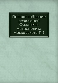 Полное собрание резолюций Филарета, митрополита Московского Т. 1, , 2012