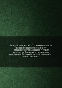 Чин действия, каким образом совершилось священнейшее коронование его императорского величества государя императора Александра Николаевича, , 2012