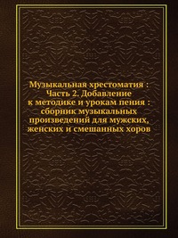 Музыкальная хрестоматия : Часть 2. Добавление к методике и урокам пения : сборник музыкальных произведений для мужских, женских и смешанных хоров, , 2012