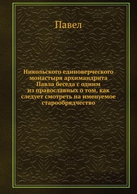 Никольского единоверческого монастыря архимандрита Павла беседа с одним из православных о том, как следует смотреть на именуемое старообрядчество, Павел, 2012