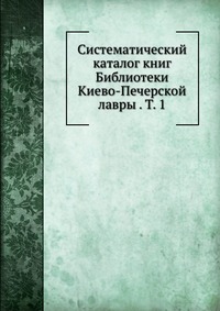 Систематический каталог книг Библиотеки Киево-Печерской лавры . Т. 1, , 2012