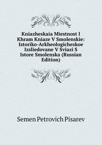 Kniazheskaia Miestnost I Khram Kniaze V Smolenskie: Istoriko-Arkheologicheskoe Izsliedovane V Sviazi S Istore Smolenska (Russian Edition), Semen Petrovich Pisarev, 2011