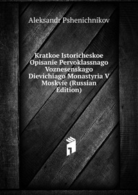 Kratkoe Istoricheskoe Opisanie Pervoklassnago Voznesenskago Dievichiago Monastyria V Moskvie (Russian Edition), Aleksandr Pshenichnikov, 2011