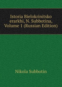 Istoria Bielokrinitsko erarkhi, N. Subbotina, Volume 1 (Russian Edition), Nikola Subbotin, 2011