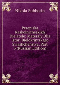 Perepiska Raskolnicheskikh Dieiatele: Materaly Dlia Istori Bielokrintskago Sviashchenstva, Part 3 (Russian Edition), Nikola Subbotin, 2011