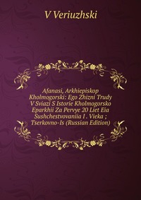 Afanasi, Arkhiepiskop Kholmogorski: Ego Zhizni Trudy V Sviazi S Istorie Kholmogorsko Eparkhii Za Pervye 20 Liet Eia Sushchestvovaniia I . Vieka ; Tserkovno-Is (Russian Edition), V Veriuzhski, 2011