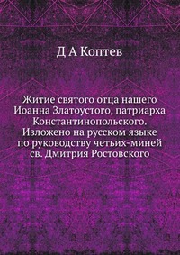 Житие святого отца нашего Иоанна Златоустого, патриарха Константинопольского. Изложено на русском языке по руководству четьих-миней св. Дмитрия Ростовского, Д А Коптев, 2012