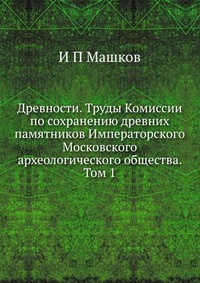 Древности. Труды Комиссии по сохранению древних памятников Императорского Московского археологического общества. Том 1, И П Машков, 2012