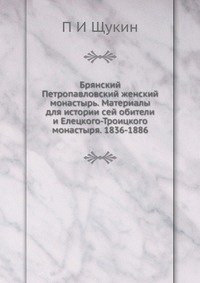 Брянский Петропавловский женский монастырь. Материалы для истории сей обители и Елецкого-Троицкого монастыря. 1836-1886, П И Щукин, 2012
