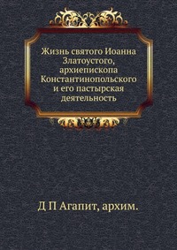 Жизнь святого Иоанна Златоустого, архиепископа Константинопольского и его пастырская деятельность, Д П Агапит, архимандрит, 2012