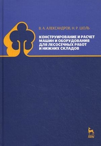 Конструирование и расчет машин и оборудования для лесосечных работ и нижних складов. Учебник. Гриф МО РФ, Александров Валентин Александрович, 2012