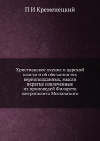 Христианское учение о царской власти и об обязанностях верноподданных, мысли вкратце извлеченные из проповедей Филарета митрополита Московского, П И Кременецкий, 2012