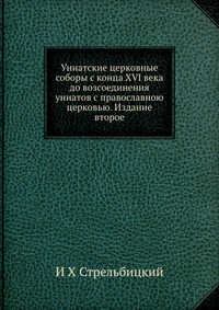 Униатские церковные соборы с конца XVI века до возсоединения униатов с православною церковью. Издание второе, И Х Стрельбицкий, 2012