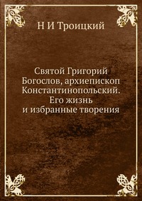 Святой Григорий Богослов, архиепископ Константинопольский. Его жизнь и избранные творения, Н И Троицкий, 2012