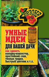 Умные идеи для вашей дачи. Как сделать колодец-компостер, простейший слив, теплые грядки, быстрый цветник и т. п., М. С. Жмакин, 2011