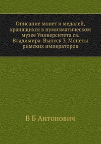 Описание монет и медалей, хранящихся в нумизматическом музее Университета св. Владимира. Выпуск 3. Монеты римских императоров., В Б Антонович, 2012