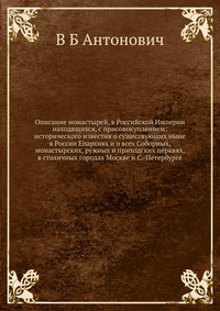 Описание монастырей, в Российской Империи находящихся, с присовокуплением: исторического известия о существующих ныне в России Enapxияx и о всех Соборных, монастырских, ружных и приходских церквях, в столичных городах Москве и С.-Петербурге, В Б Антонович, 2012