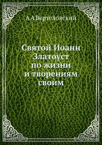 Святой Иоанн Златоуст по жизни и творениям своим, А А Вертеловский, 2012